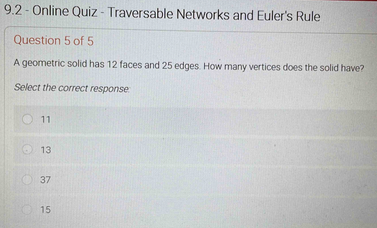 9.2 - Online Quiz - Traversable Networks and Euler's Rule
Question 5 of 5
A geometric solid has 12 faces and 25 edges. How many vertices does the solid have?
Select the correct response:
11
13
37
15