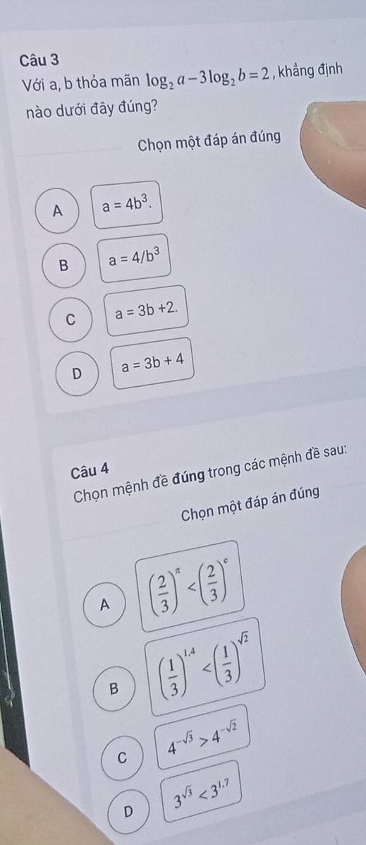 Với a, b thỏa mãn log _2a-3log _2b=2 , khẳng định
nào dưới đây đúng?
Chọn một đáp án đúng
A a=4b^3.
B a=4/b^3
C a=3b+2.
D a=3b+4
Câu 4
Chọn mệnh đề đúng trong các mệnh đề sau:
Chọn một đáp án đúng
A ( 2/3 )^π 
B ( 1/3 )^1.4
C 4^(-sqrt(3))>4^(-sqrt(2))
D 3^(sqrt(3))<3^(1.7)