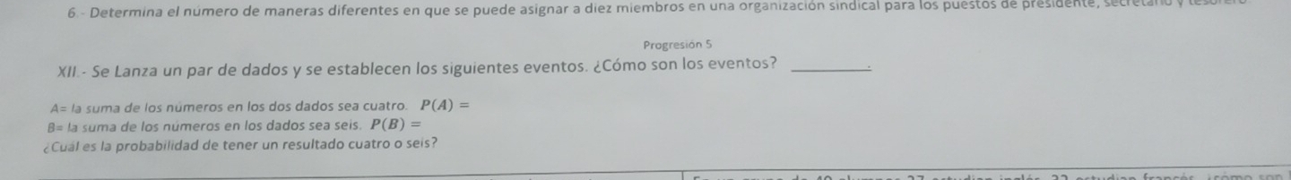 Determina el número de maneras diferentes en que se puede asignar a diez miembros en una organización sindical para los puestos de presidente, secretal 
Progresión 5 
XII.- Se Lanza un par de dados y se establecen los siguientes eventos. ¿Cómo son los eventos?_
A= la suma de los números en los dos dados sea cuatro. P(A)=
B= la suma de los números en los dados sea seis. P(B)=
¿Cual es la probabilidad de tener un resultado cuatro o seis?