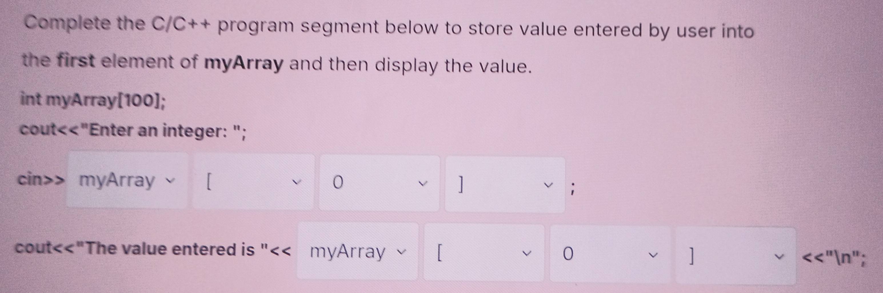 Complete the C/C++ program segment below to store value entered by user into 
the first element of myArray and then display the value. 
int myArray[100]; 
cout<<"Enter an integer: "; 
cin>> myArray 0 
v ] 
; 
cout<<"The value entered is "<< myArray 、 V 0 ] 
v <<"n";