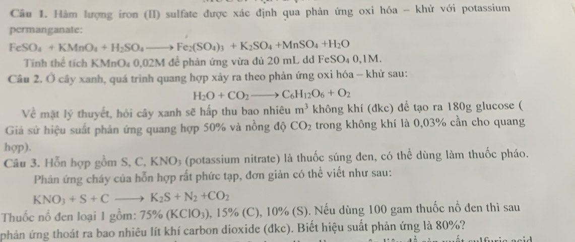 Hàm lượng iron (II) sulfate được xác định qua phản ứng oxi hóa - khử với potassium 
permanganate:
FeSO_4+KMnO_4+H_2SO_4to Fe_2(SO_4)_3+K_2SO_4+MnSO_4+H_2O
Tính thể tích KMnO₄ 0,02M đề phản ứng vừa đủ 20 mL dd FeSO₄ 0,1M. 
Câu 2. Ở cây xanh, quá trình quang hợp xảy ra theo phản ứng oxi hóa - khử sau:
H_2O+CO_2to C_6H_12O_6+O_2
Về mặt lý thuyết, hỏi cây xanh sẽ hấp thu bao nhiêu m^3 không khí (đkc) để tạo ra 180g glucose ( 
Giả sử hiệu suất phản ứng quang hợp 50% và nồng độ CO_2 trong không khí là 0,03% cần cho quang 
hợp). 
Câu 3. Hỗn hợp gồm S, ( C, KNO_3 (potassium nitrate) là thuốc súng đen, có thể dùng làm thuốc pháo. 
Phản ứng cháy của hỗn hợp rất phức tạp, đơn giản có thể viết như sau:
KNO_3+S+Cto K_2S+N_2+CO_2
Thuốc nổ đen loại 1 gồm: 75% (KClO_3) , 15% (C), 10% (S). Nếu dùng 100 gam thuốc nổ đen thì sau 
phản ứng thoát ra bao nhiêu lít khí carbon dioxide (dkc). Biết hiệu suất phản ứng là 80%?