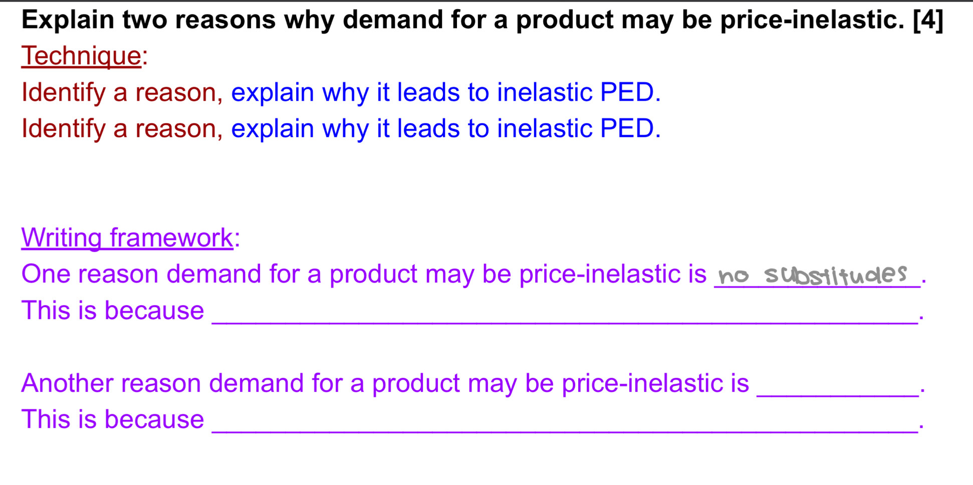 Explain two reasons why demand for a product may be price-inelastic. [4] 
Technique: 
Identify a reason, explain why it leads to inelastic PED. 
Identify a reason, explain why it leads to inelastic PED. 
Writing framework: 
One reason demand for a product may be price-inelastic is no substitudes . 
This is because_ 
Another reason demand for a product may be price-inelastic is_ 
This is because 
_*