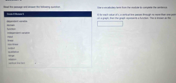 Read the passage and answer the following question. Use a vocabulary term from the module to complete the senience.
Gracle 8 Madule S If, for each value of x, a vertical line passes through no more than one poin
on a graph, then the graph represents a function. This is known as the
dependent vanable
domain
function
independent varable
imput
lineor
non-linear
outout
qualitative
rainge
relation
vertical line test