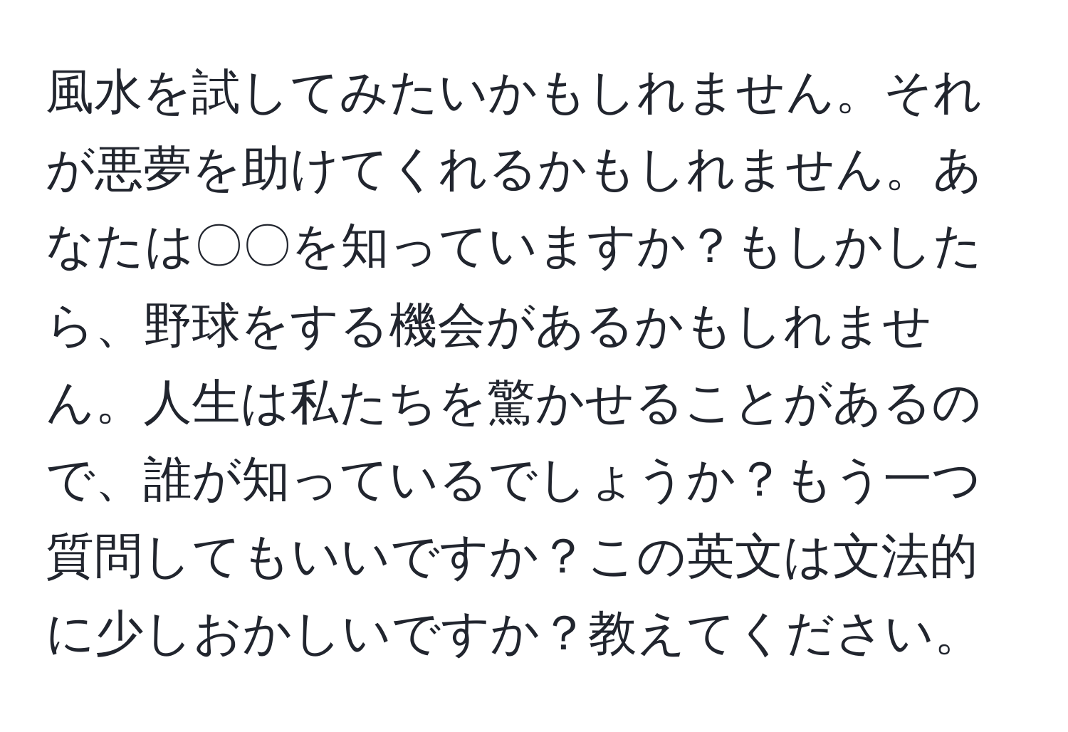 風水を試してみたいかもしれません。それが悪夢を助けてくれるかもしれません。あなたは〇〇を知っていますか？もしかしたら、野球をする機会があるかもしれません。人生は私たちを驚かせることがあるので、誰が知っているでしょうか？もう一つ質問してもいいですか？この英文は文法的に少しおかしいですか？教えてください。