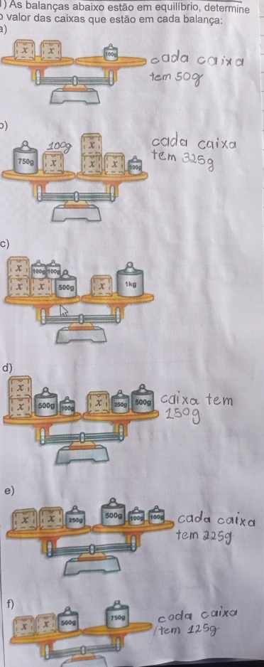 (1) As balanças abaixo estão em equilíbrio, determine 
o valor das caixas que estão em cada balança: 
) 
)
750
c)
x 500g 1kg
d)
22
500g
e)
x 250g 500g
f) 
C o x
750g
x 500g