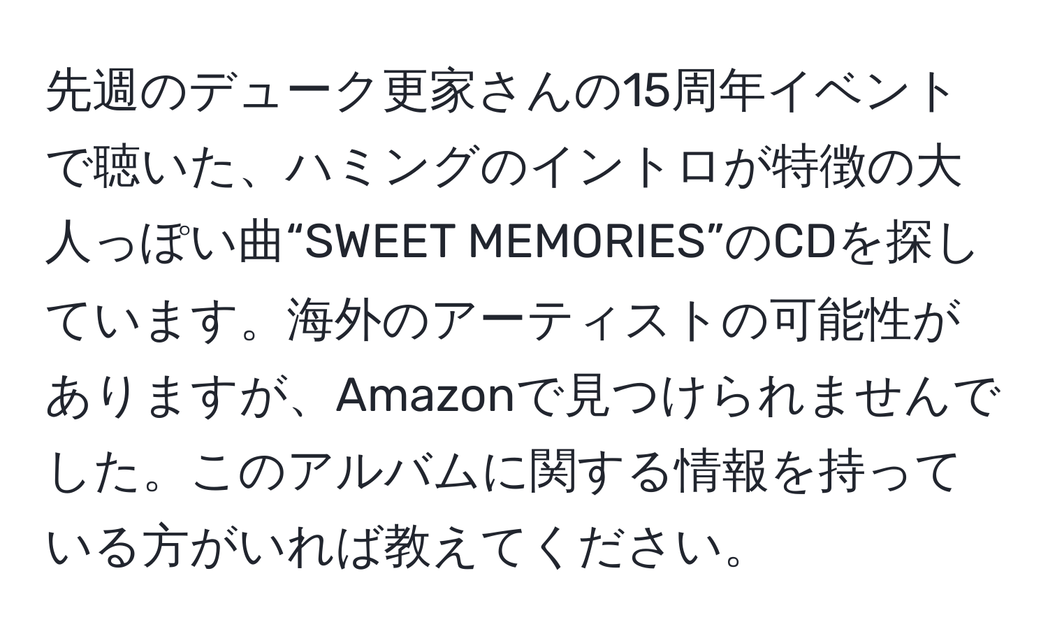 先週のデューク更家さんの15周年イベントで聴いた、ハミングのイントロが特徴の大人っぽい曲“SWEET MEMORIES”のCDを探しています。海外のアーティストの可能性がありますが、Amazonで見つけられませんでした。このアルバムに関する情報を持っている方がいれば教えてください。