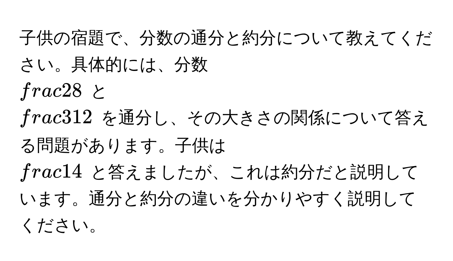 子供の宿題で、分数の通分と約分について教えてください。具体的には、分数 $ 2/8 $ と $ 3/12 $ を通分し、その大きさの関係について答える問題があります。子供は $ 1/4 $ と答えましたが、これは約分だと説明しています。通分と約分の違いを分かりやすく説明してください。