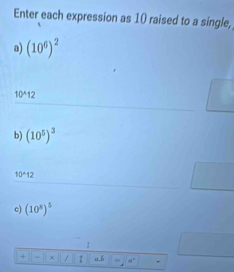 Enter each expression as 10 raised to a single, 
a) (10^6)^2
10^(wedge)12
b) (10^5)^3
10^(wedge)12
c) (10^8)^5
I 
+ × /  a/b  a overline b = a°