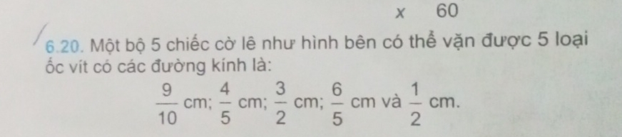 60 
6.20. Một bộ 5 chiếc cờ lê như hình bên có thể vặn được 5 loại 
ốc vít có các đường kính là:
 9/10 cm;  4/5 cm;  3/2 cm;  6/5 cm và  1/2 cm.