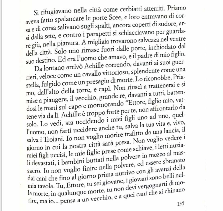 Si rifugiavano nella città come cerbiatti atterriti. Priamo
aveva fatto spalancare le porte Scee, e loro entravano di cor-
sa e di corsa salivano sugli spalti, ancora coperti di sudore, ar-
si dalla sete, e contro i parapetti si schiacciavano per guarda-
re giù, nella pianura. A migliaia trovarono salvezza nel ventre
della città. Solo uno rimase fuori dalle porte, inchiodato dal
suo destino. Ed era l’uomo che amavo, e il padre di mio figlio.
Da lontano arrivò Achille correndo, davanti ai suoi guer-
rieri, veloce come un cavallo vittorioso, splendente come una
stella, fulgido come un presagio di morte. Lo riconobbe, Pria-
mo, dall’alto della torre, e capí. Non riuscì a trattenersi e si
mise a piangere, il vecchio, grande re, davanti a tutti, batten-
dosi le mani sul capo e mormorando “Ettore, figlio mio, vat-
tene via da lì. Achille è troppo forte per te, non affrontarlo da
solo. Lo vedi, sta uccidendo i miei figli uno ad uno, quel-
l’uomo, non farti uccidere anche tu, salva la tua vita e, vivo,
salva i Troiani. Io non voglio morire trafitto da una lancia, il
giorno in cui la nostra città sarà presa. Non voglio vedere i
miei figli uccisi, le mie figlie prese come schiave, i letti nuzia-
li devastati, i bambini buttati nella polvere in mezzo al mas-
sacro. Io non voglio finire nella polvere, ed essere sbranato
dai cani che fino al giorno prima nutrivo con gli avanzi della
mia tavola. Tu, Ettore, tu sei giovane, i giovani sono belli nel-
la morte, in qualunque morte, tu non devi vergognarti di mo-
rire, ma io... pensa a un vecchio, e a quei cani che si chinano
135