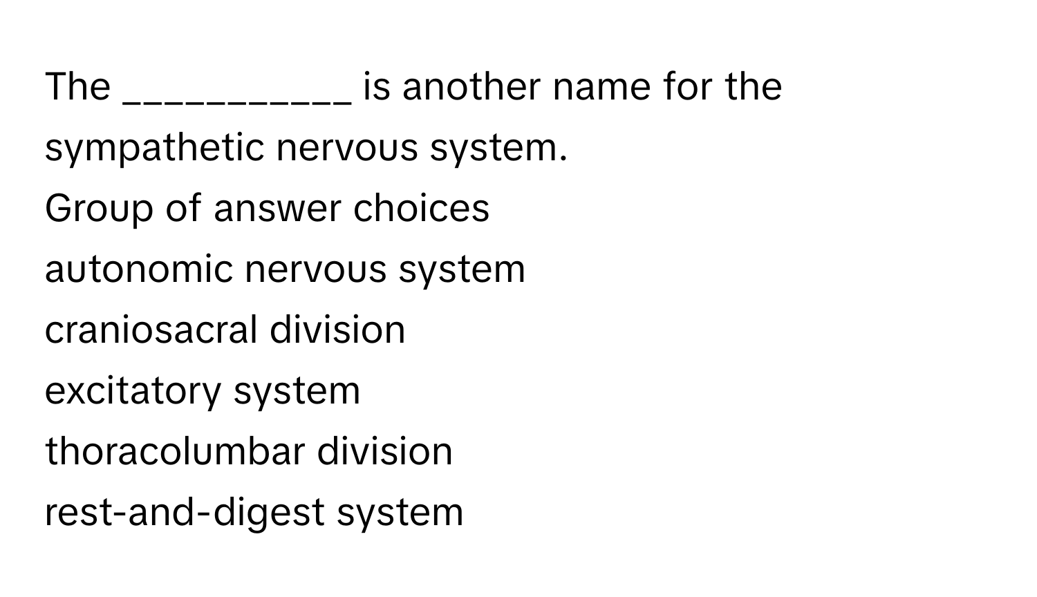 The ___________ ﻿is another name for the sympathetic nervous system.
Group of answer choices
autonomic nervous system
craniosacral division
excitatory system
thoracolumbar division
rest-and-digest system