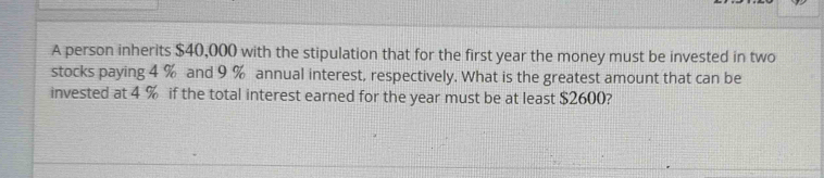 A person inherits $40,000 with the stipulation that for the first year the money must be invested in two 
stocks paying 4 % and 9 % annual interest, respectively. What is the greatest amount that can be 
invested at 4 % if the total interest earned for the year must be at least $2600?