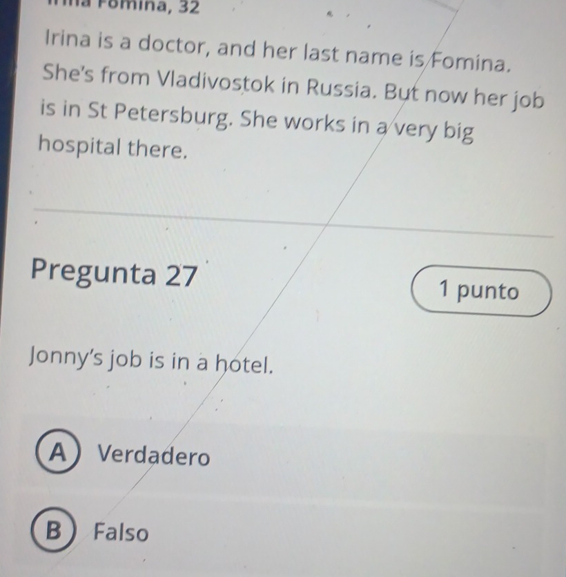 a F o mina, 32
Irina is a doctor, and her last name is Fomina.
She's from Vladivostok in Russia. But now her job
is in St Petersburg. She works in a very big
hospital there.
Pregunta 27 1 punto
Jonny's job is in a hotel.
AVerdadero
B Falso