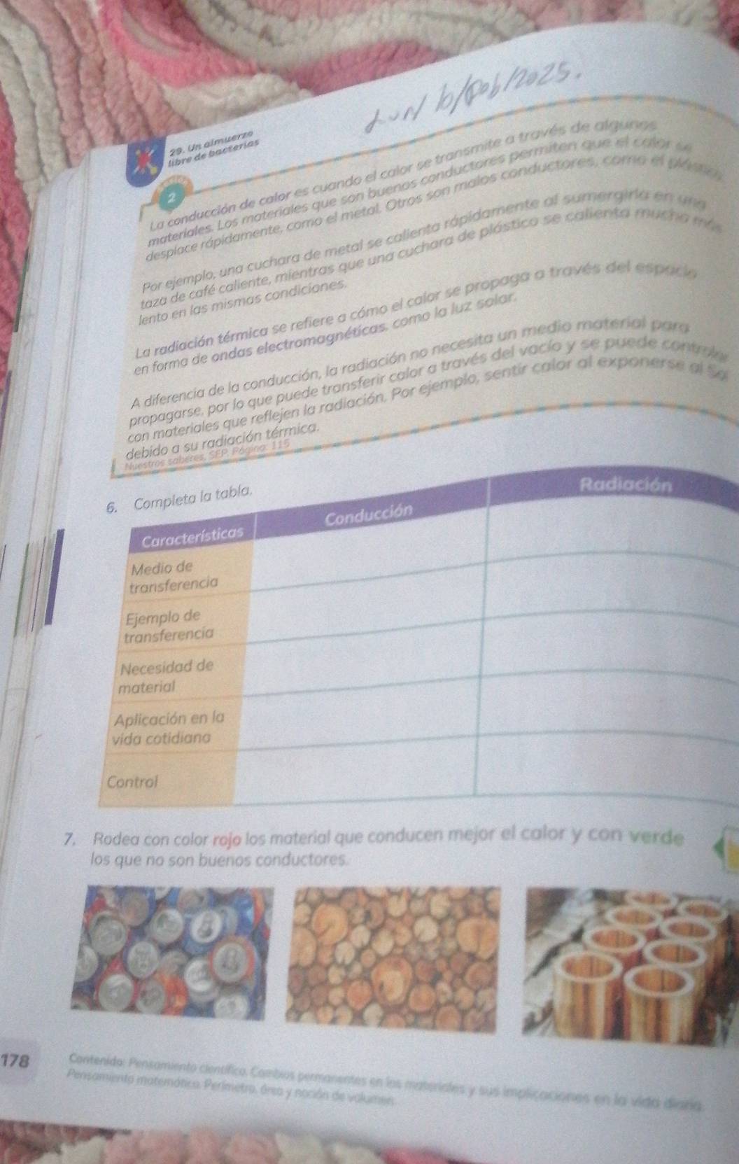 Un almuerzo 
libre de bacterías 
La conducción de calor es cuando el calor se transmite a través de alguno 
materíales. Los materiales que son buenos conductores permiten que e l c alor e 
desplace rápidamente, como el metal. Otros son malos conductores, corro el plámo 
Por ejemplo, una cuchara de metal se calienta rápidamente al sumergiria en un 
taza de café caliente, mientras que una cuchara de plástico se calienta mucha má 
lento en las mismas condiciones. 
La radiación térmica se refiere a cómo el calor se propaga a través del espack 
en forma de ondas electromagnéticas, como la luz salan 
A diferencia de la conducción, la radiación no necesita un medio material para 
propagarse, por lo que puede transferir calor a través del vacío y se puede contrulo 
con materiales que reflejen la radiación. Por ejemplo, sentir calor al exponerse al So 
ido a su radiación térmica. 
ágino: 115
7. Rodea con color rojo los material que conducen mejor el calor y con verde 
los que no son buenos conductores. 
178 Contenido: Pensomiento científico. Combios permanentes en los materiales y sus implicaciones en la vida diara. 
Pensamiento matemática. Perimetro. área y noción de valumen