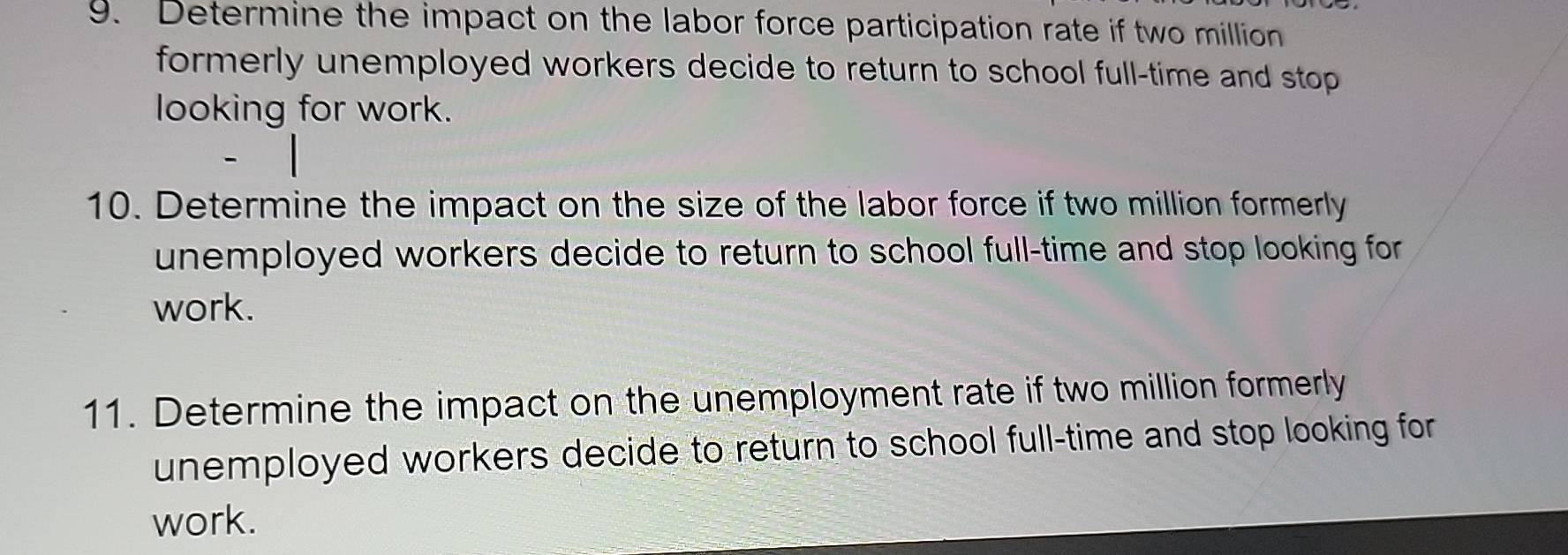 Determine the impact on the labor force participation rate if two million
formerly unemployed workers decide to return to school full-time and stop 
looking for work. 
10. Determine the impact on the size of the labor force if two million formerly 
unemployed workers decide to return to school full-time and stop looking for 
work. 
11. Determine the impact on the unemployment rate if two million formerly 
unemployed workers decide to return to school full-time and stop looking for 
work.