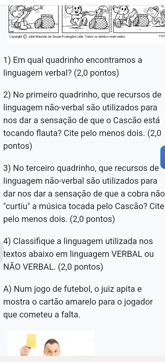 7737 
1) Em qual quadrinho encontramos a 
linguagem verbal? (2,0 pontos) 
2) No primeiro quadrinho, que recursos de 
linguagem não-verbal são utilizados para 
nos dar a sensação de que o Cascão está 
tocando flauta? Cite pelo menos dois. (2,0
pontos) 
3) No terceiro quadrinho, que recursos de 
linguagem não-verbal são utilizados para 
dar nos dar a sensação de que a cobra não 
"curtiu" a música tocada pelo Cascão? Cite 
pelo menos dois. (2,0 pontos) 
4) Classifique a linguagem utilizada nos 
textos abaixo em linguagem VERBAL ou 
NÃO VERBAL. (2,0 pontos) 
A) Num jogo de futebol, o juiz apita e 
mostra o cartão amarelo para o jogador 
que cometeu a falta.