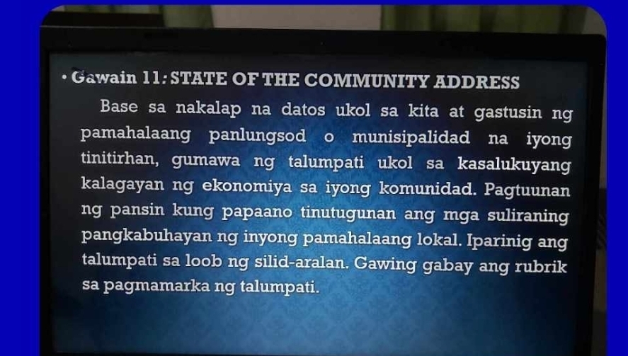 Gawain 1 1: STATE OF THE COMMUNITY ADDRESS 
Base sa nakalap na datos ukol sa kita at gastusin ng 
pamahalaang panlungsod o munisipalidad na iyong 
tinitirhan, gumawa ng talumpati ukol sa kasalukuyang 
kalagayan ng ekonomiya sa iyong komunidad. Pagtuunan 
ng pansin kung papaano tinutugunan ang mga suliraning 
pangkabuhayan ng inyong pamahalaang lokal. Iparinig ang 
talumpati sa loob ng silid-aralan. Gawing gabay ang rubrik 
sa pagmamarka ng talumpati.