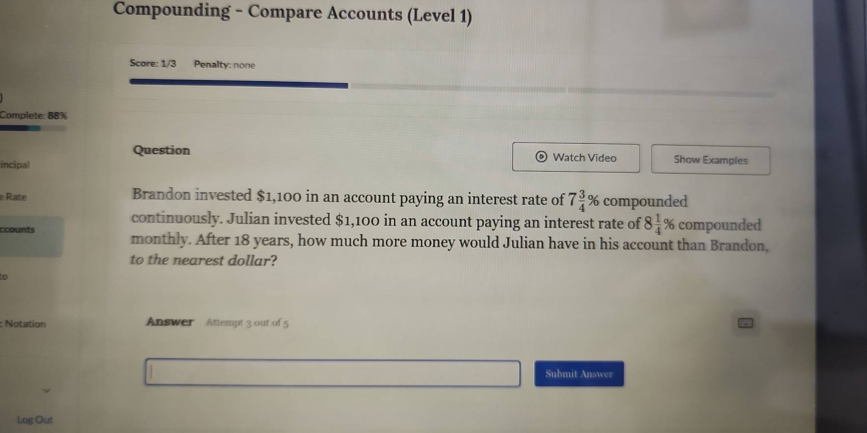 Compounding - Compare Accounts (Level 1) 
Score: 1/3 Penalty: none 
Complete: 88%
Question Show Examples 
Watch Video 
incipal 
e Rate Brandon invested $1,100 in an account paying an interest rate of 7 3/4 % compounded 
continuously. Julian invested $1,100 in an account paying an interest rate of 8 1/4 %
ccounts compounded 
monthly. After 18 years, how much more money would Julian have in his account than Brandon, 
to the nearest dollar? 
to 
c Notation Answer Attempt 3 out of 5 
Submit Answer 
Log Out