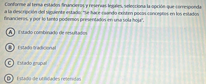 Conforme al tema estados financieros y reservas legales, selecciona la opción que corresponda
a la descripción del siguiente estado: “Se hace cuando existen pocos conceptos en los estados
financieros, y por lo tanto podemos presentados en una sola hoja".
A Estado combinado de resultados
B Estado tradicional
C Estado grupal
D Estado de utilidades retenidas