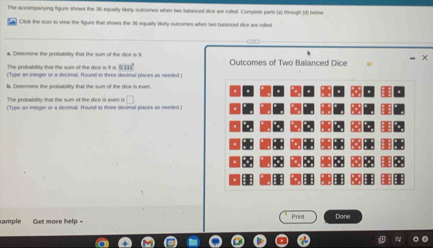 The accompanying figure shows the 36 equally likely outcomes when two balanced dice are rolled. Complete parts (a) through (d) below. 
Click the icon to view the figure that shows the 36 equally likely outcomes when two balanced dice are rolled. 
a. Determine the probability that the sum of the dice is 9
Outcomes of Two Balanced Dice 
The probability that the sum of the dice is 9 is 0.111^7. - × 
(Type an integer or a decimal. Round to three decimal places as needed.) 
b. Determine the probability that the sum of the dice is even 
. . . . . . . . 
The probability that the sum of the dice is even is □ . 
(Type an integer or a decimal. Round to three decimal places as needed.) 
. 
. 
. 
. 
. 
ample Get more help ▲ . Print Done