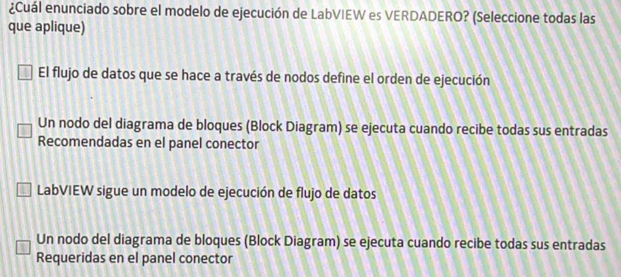 ¿Cuál enunciado sobre el modelo de ejecución de LabVIEW es VERDADERO? (Seleccione todas las
que aplique)
El flujo de datos que se hace a través de nodos define el orden de ejecución
Un nodo del diagrama de bloques (Block Diagram) se ejecuta cuando recibe todas sus entradas
Recomendadas en el panel conector
LabVIEW sigue un modelo de ejecución de flujo de datos
Un nodo del diagrama de bloques (Block Diagram) se ejecuta cuando recibe todas sus entradas
Requeridas en el panel conector