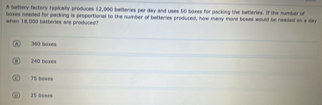 A battery factory typically produces 12,000 batteries per day and uses 50 boxes for packing the batteries. If the number of
boxes needed for packing is proportional to the number of batteries produced, how many more boxes would be needed on a day
when 18,000 batteries are produced?
A 360 boxes
⑪ 240 boxes
c 75 boxes
① 25 boxes