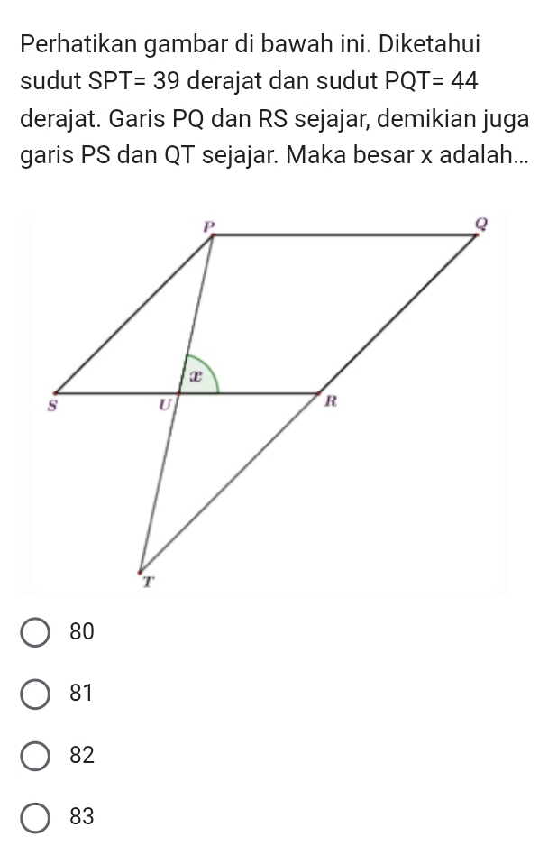 Perhatikan gambar di bawah ini. Diketahui
sudut SPT=39 derajat dan sudut PQT=44
derajat. Garis PQ dan RS sejajar, demikian juga
garis PS dan QT sejajar. Maka besar x adalah...
80
81
82
83