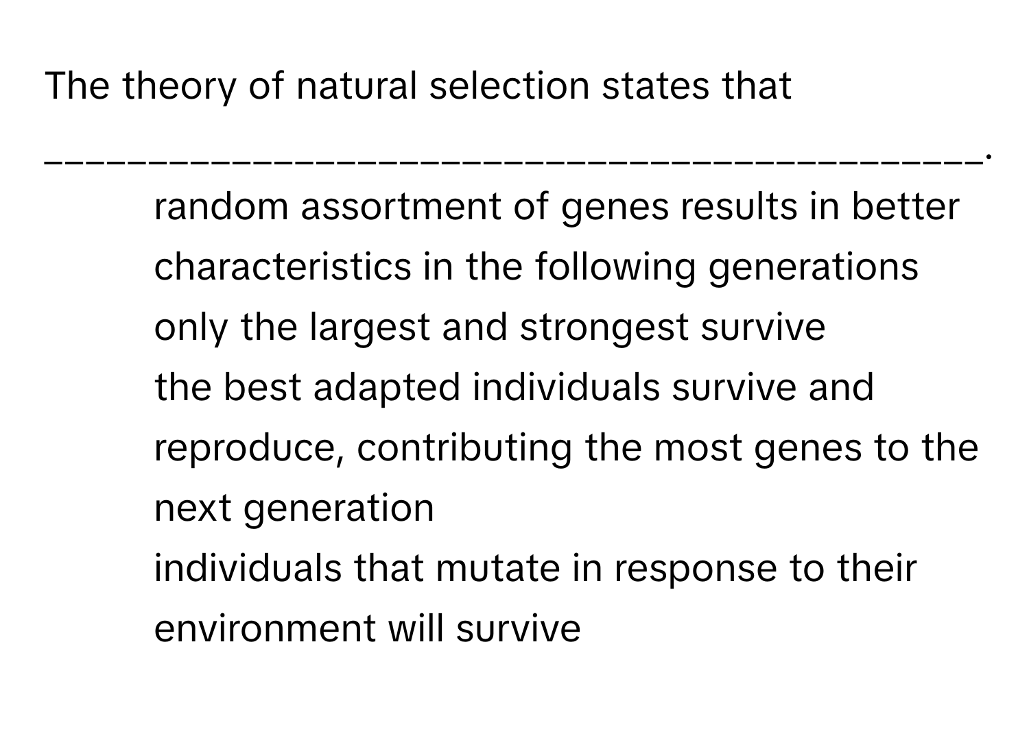 The theory of natural selection states that _____________________________________________.

1) random assortment of genes results in better characteristics in the following generations 
2) only the largest and strongest survive 
3) the best adapted individuals survive and reproduce, contributing the most genes to the next generation 
4) individuals that mutate in response to their environment will survive