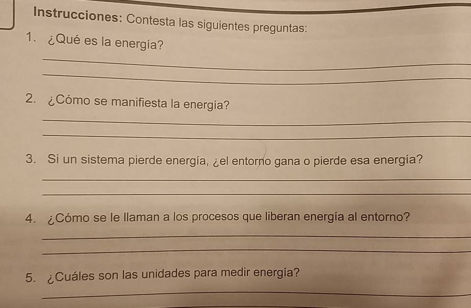 Instrucciones: Contesta las siguientes preguntas: 
1. ¿Qué es la energía? 
_ 
_ 
2. ¿Cómo se manifiesta la energía? 
_ 
_ 
3. Si un sistema pierde energía, ¿el entorno gana o pierde esa energía? 
_ 
_ 
4. ¿Cómo se le llaman a los procesos que liberan energía al entorno? 
_ 
_ 
5. ¿Cuáles son las unidades para medir energía? 
_ 
_