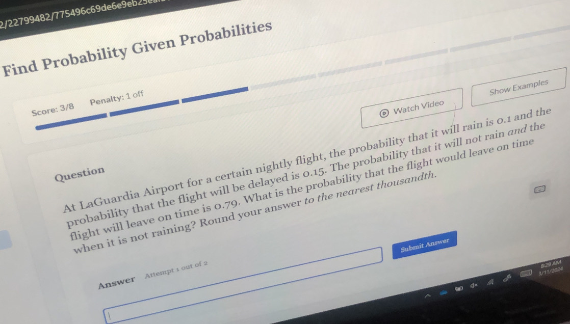 2/22799482/775496c69de6e9eb25e 
Find Probability Given Probabilities 
Watch Video Show Examples 
Score: 3/8 Penalty: 1 off 
At LaGuardia Airport for a certain nightly flight, the probability that it will rain is 0.1 and the 
probability that the flight will be delayed is 0.15. The probability that it will not rain and the 
Question 
light will leave on time is 0.79. What is the probability that the flight would leave on time 
when it is not raining? Round your answer to the nearest thousandth 
Submit Answer 
Answer Attempt 1 out of 2