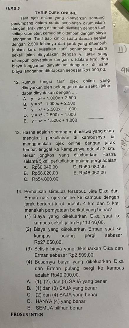 TEKS 5
TARIF OJEK ONLINE
Tarif ojek online yang dibayarkan seoran
penumpang dalam suatu perjalanan dirumuskan
dengan jarak yang ditempuh dikalikan dengan tarif
setiap kilometer, kemudian ditambah dengan biaya
langganan. Tarif tiap km di suatu daerah senilai
dengan 2.500 lebihnya dari jarak yang ditempuh
(dalam km). Misalkan tarif penumpang dalam
sekali jalan dinyatakan dengan y, jarak yan
ditempuh dinyatakan dengan x (dalam km), dan
biaya langganan dinyatakan dengan z, di mana
biaya langganan ditetapkan sebesar Rp1.000,00.
12. Rumus fungsi tarif ojek online yang
dibayarkan oleh pelanggan dalam sekali jalan
dapat dinyatakan dengan ....
A. y=x^2+1.000x+2.500
B. y=x^2-1.000x+2.500
C. y=x^2+2.500x+1.000
D. y=x^2-2.500x+1.000
E. y=x^2+1.500x+1.000
13. Hasna adalah seorang mahasiswa yang akan
mengikuti perkuliahan di kampusnya. la
menggunakan ojek online dengan jarak
tempat tinggal ke kampusnya adalah 2 km.
Besar ongkos yang dikeluarkan Hasna
selama 5 kali perkuliahan pulang pergi adalah
A. Rp60.040,00 D. Rp50.080,00
B. Rp58.020,00 E. Rp48.060,00
C. Rp54.000,00
14. Perhatikan stimulus tersebut. Jika Dika dan
Erman naik ojek online ke kampus dengan
jarak berturut-turut adalah 4 km dan 5 km,
manakah pernyataan berikut yang benar?
(1) Biaya yang dikeluarkan Dika saat ke
kampus sekali jalan Rp11.016,00.
(2) Biaya yang dikeluarkan Erman saat ke
kampus pulang pergi sebesar
Rp27.050,00.
(3) Selisih biaya yang dikeluarkan Dika dan
Erman sebesar Rp2.509,00.
(4) Besarnya biaya yang dikeluarkan Dika
dan Erman pulang pergi ke kampus
adalah Rp49.000,00.
A. (1), (2), dan (3) SAJA yang benar
B. (1) dan (3) SAJA yang benar
C. (2) dan (4) SAJA yang benar
D. HANYA (4) yang benar
E. SEMUA pilihan benar
PROSUS INTEN