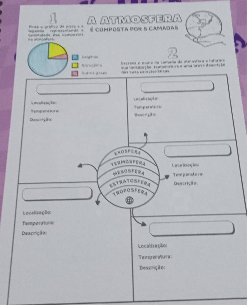 A ATMOSFERA 
Pinte o gráfico de pissa e a 
egen da represen ta n É compoSTA pOR 5 cAmadas 
quantidade dos compostos 
na atmosfera 
Escreva o nome da camada da atmosfera e informe 
sua localização, temperatura e uma breve descrição 
das suas características. 
Localização: Localização: 
Temperatura: Temperatura: 
Descrição: Descrição: 
EXOSFERA 
TERMOSFERA Localização: 
MESOSFERA Temperatura: 
ESTRATOSFERA Descrição: 
TROPOSFERA 
a 
Localização: 
Temperatura: 
Descrição: 
Localização: 
Temperatura: 
Descrição: