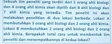 Sebuah tim peneliti yang terdiri dari 5 orang ahli biologi 
dan 4 orang ahli kimia əkan dipilih dari 8 ahli blologi dan
7 ahli kimia yang tersedia. Tim peneliti ini akan 
melakukan penelitian di dua lokasi berbeda; Lokasi A 
membutuhkan 3 orang ahli biologi dan 2 orang ahli kimia. 
Lokasi B membutuhkan 2 orang ahli biologi dan 2 orang 
ahli kimia. Berapakah total cara untuk membentuk tim 
peneliti dan menempatkannya di kedua lokasi?