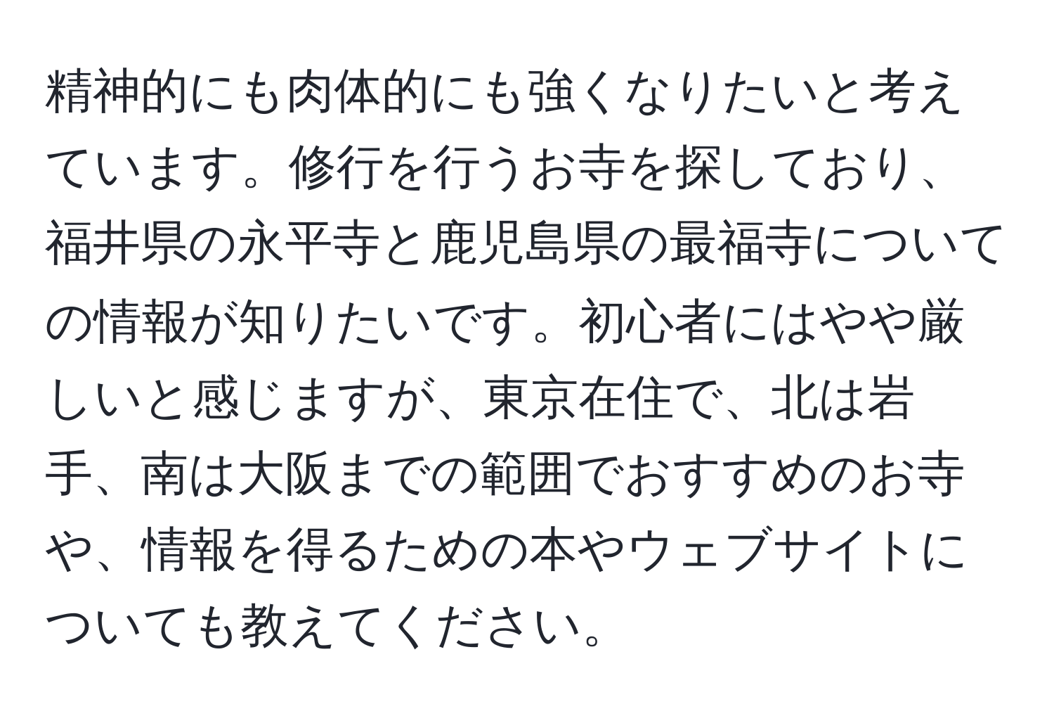 精神的にも肉体的にも強くなりたいと考えています。修行を行うお寺を探しており、福井県の永平寺と鹿児島県の最福寺についての情報が知りたいです。初心者にはやや厳しいと感じますが、東京在住で、北は岩手、南は大阪までの範囲でおすすめのお寺や、情報を得るための本やウェブサイトについても教えてください。