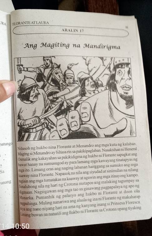 JRA FLORANTEAT LAURA 
ARALIN 17 
Áng Magiting na Mandirigma 
patungo 
Nilusob ng hukbo nina Florante at Menandro ang mga kuta ng kalaban 
Maging si Menandro ay bihasa rin sa pakikipaglaban. Nasaksihan ni Heneral 
Osmalik ang kakayahan sa pakikidigma ng hukbo ni Florante sapagkat ang 
bawat hanay na sumusugod ay para lamang mga kawayang tinatapyas ng 
Sa mga ito. Limang oras ang naging labanan hanggang sa sumuko ang mga 
kaaway nina Florante. Napasok na nila ang siyudad at sinimulan na nilang 
unang tugisin ang mga tumatakas na kaaway at agawin ang mga itinayong kampo. 
Sinalubong sila ng hari ng Crotona matapos ang malaking tagumpay sa 
digmaan. Nagsigawan ang mga tao sa ginawang pagpapalaya ng apo ng 
Monarka. Pumanhik ng palasyo ang hukbo ni Florante at doon sila 
magpahinga. Muling nanariwa ang alaala ng ina ni Florante ng makaharap 
aya ang nuno niyang hari na ama ng kanyang inang si Prinsesa Floresca. 
Lmang buwan na nanatili ang hukbo ni Florante sa Crotona upang tiyaking 
14 10:50