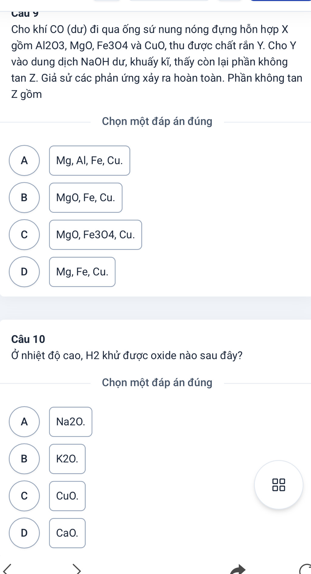 Caur
Cho khí CO (dư) đi qua ống sứ nung nóng đựng hỗn hợp X
gồm Al2O3, MgO, Fe304 và CuO, thu được chất rắn Y. Cho Y
vào dung dịch NaOH dư, khuấy kĩ, thấy còn lại phần không
tan Z. Giả sử các phản ứng xảy ra hoàn toàn. Phần không tan
Z gồm
Chọn một đáp án đúng
A Mg, Al, Fe, Cu.
B MgO, Fe, Cu.
C MgO, Fe3O4, Cu.
D Mg, Fe, Cu.
Câu 10
Ở nhiệt độ cao, H2 khử được oxide nào sau đây?
Chọn một đáp án đúng
A Na20.
B K2O.
C CuO.
D CaO.