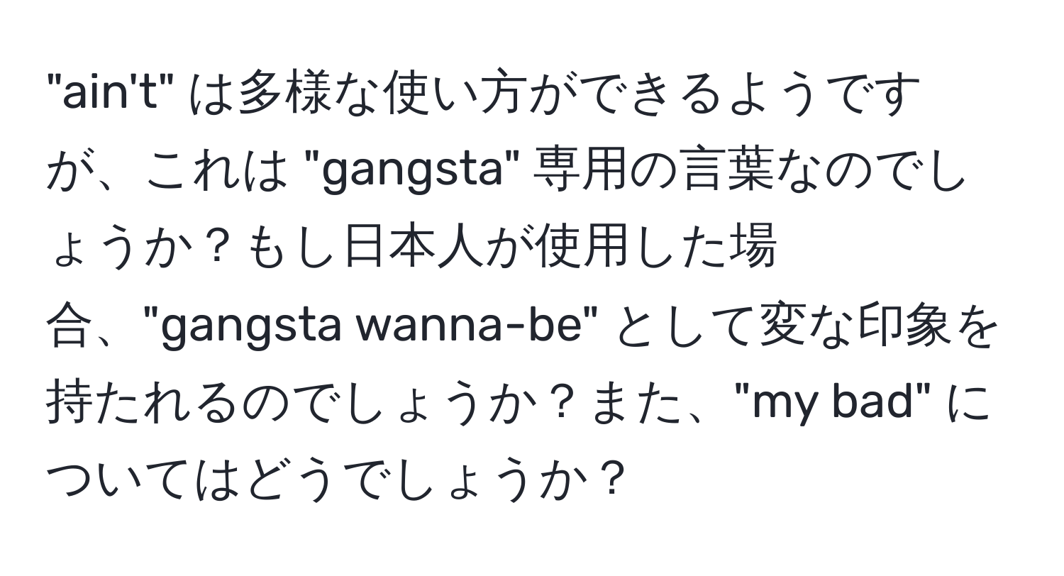 "ain't" は多様な使い方ができるようですが、これは "gangsta" 専用の言葉なのでしょうか？もし日本人が使用した場合、"gangsta wanna-be" として変な印象を持たれるのでしょうか？また、"my bad" についてはどうでしょうか？