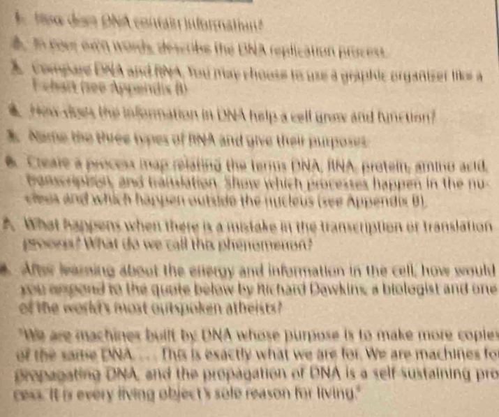 A teo dem DNA contain informatan 
in foer own words describe the DNA replication procest. 
compare DNA and RNA, You may chouss to use a graphic organizer te a 
F chart (see Appendis B) 
How does the information in DNA help a cell unm and function? 
3. Name the three types of RNA and give their purposes 
Creale a process map relating the terms DNA, RNA, protein, amino acid, 
ronscripton, and translation. Show which processes happen in the nu 
clees and which happen outside the nycleus (see Appendix B) 
A. What happens when there is a mistake in the transcription of translation 
proons? What do we call thes phenomenon? 
Afte learning about the energy and information in the cell; how would 
you ampond to the quote below by Richard Dawkins, a biologist and one 
of the world's most outspoken atheists 
"We are machines built by DNA whose purpose is to make more coples 
of the same DNA. .. This is exactly what we are for. We are machines fo 
propagating DNA, and the propagation of DNA is a self sustaining pro 
cess. It is every living object's sole reason for living."