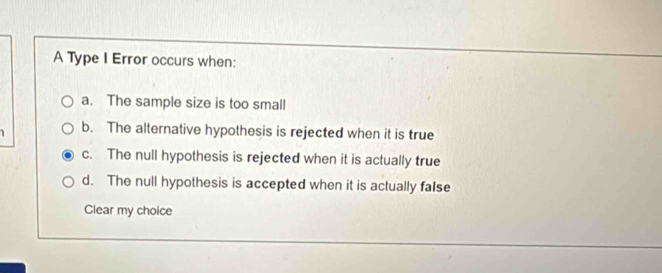 A Type I Error occurs when:
a. The sample size is too small
1 b. The alternative hypothesis is rejected when it is true
c. The null hypothesis is rejected when it is actually true
d. The null hypothesis is accepted when it is actually false
Clear my choice