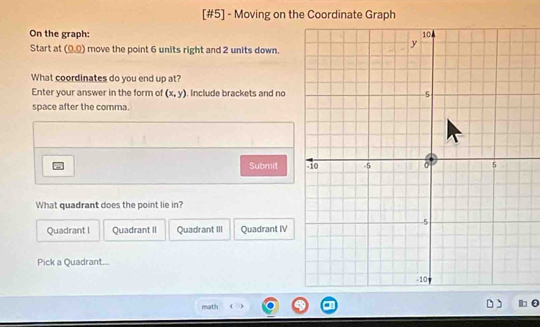 [#5] - Moving on the Coordinate Graph
On the graph: 
Start at (0,0) move the point 6 units right and 2 units down.
What coordinates do you end up at?
Enter your answer in the form of (x,y). Include brackets and no
space after the comma.
Submit 
What quadrant does the point lie in?
Quadrant I Quadrant II Quadrant III Quadrant IV
Pick a Quadrant...
math