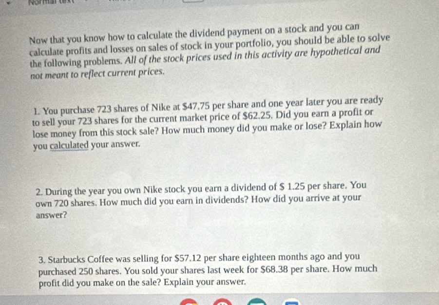 Noma 
Now that you know how to calculate the dividend payment on a stock and you can 
calculate profits and losses on sales of stock in your portfolio, you should be able to solve 
the following problems. All of the stock prices used in this activity are hypothetical and 
not meant to reflect current prices. 
1. You purchase 723 shares of Nike at $47,75 per share and one year later you are ready 
to sell your 723 shares for the current market price of $62.25. Did you earn a profit or 
lose money from this stock sale? How much money did you make or lose? Explain how 
you calculated your answer. 
2. During the year you own Nike stock you earn a dividend of $ 1.25 per share. You 
own 720 shares. How much did you earn in dividends? How did you arrive at your 
answer? 
3. Starbucks Coffee was selling for $57.12 per share eighteen months ago and you 
purchased 250 shares. You sold your shares last week for $68.38 per share. How much 
profit did you make on the sale? Explain your answer.