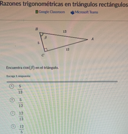 Razones trigonométricas en triángulos rectángulos
Google Classroom Microsoft Teams
Encuentra cos (beta ) en el triángulo.
Escoge 1 respuesta:
A  5/13 
 5/12 
 12/13 
 12/5 