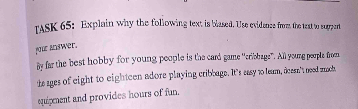 TASK 65: Explain why the following text is biased. Use evidence from the text to support 
your answer. 
By far the best hobby for young people is the card game “cribbage”. All young people from 
the ages of eight to eighteen adore playing cribbage. It’s easy to learn, doesn’t need much 
equipment and provides hours of fun.