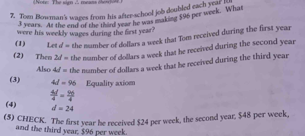 (Note: The sign ∴ means therefore.) 
7. Tom Bowman's wages from his after-school job doubled each year 19
3 years. At the end of the third year he was making $96 per week. What 
were his weekly wages during the first year? 
(1) Let d= the number of dollars a week that Tom received during the first year
(2) Then 2d= the number of dollars a week that he received during the second year
Also 4d= the number of dollars a week that he received during the third year
(3)
4d=96 Equality axiom
 4d/4 = 96/4 
(4)
d=24
(5) CHECK. The first year he received $24 per week, the second year, $48 per week, 
and the third year, $96 per week.