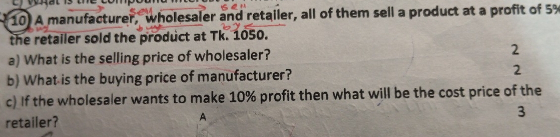 A manufacturer, wholesaler and retailer, all of them sell a product at a profit of 5%
the retailer sold the product at Tk. 1050. 
a) What is the selling price of wholesaler? 2 
b) What is the buying price of manufacturer? 2 
c) If the wholesaler wants to make 10% profit then what will be the cost price of the 
A 
retailer? 3