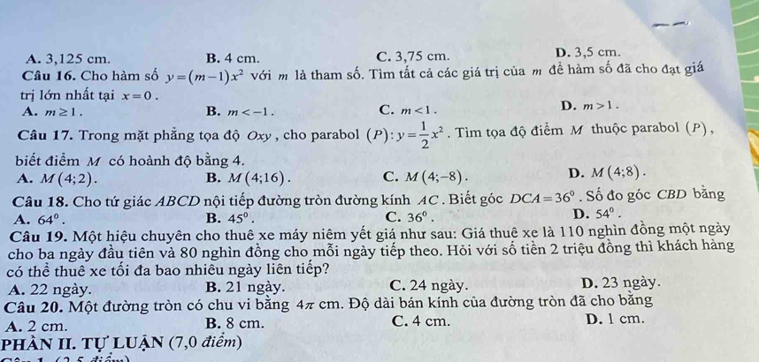 A. 3,125 cm. B. 4 cm. C. 3,75 cm. D. 3,5 cm.
Câu 16. Cho hàm số y=(m-1)x^2 với m là tham số. Tìm tất cả các giá trị của m đề hàm số đã cho đạt giá
trị lớn nhất tại x=0.
A. m≥ 1. B. m . C. m<1</tex>.
D. m>1. 
Câu 17. Trong mặt phẳng tọa độ Oxy , cho parabol (P) : y= 1/2 x^2. Tìm tọa độ điểm M thuộc parabol (P),
biết điểm M có hoành độ bằng 4.
A. M(4;2). B. M(4;16). C. M(4;-8).
D. M(4;8). 
Câu 18. Cho tứ giác ABCD nội tiếp đường tròn đường kính AC. Biết góc DCA=36°. Số đo góc CBD bằng
A. 64°. B. 45°. C. 36°.
D. 54°. 
Câu 19. Một hiệu chuyên cho thuê xe máy niêm yết giá như sau: Giá thuê xe là 110 nghìn đồng một ngày
cho ba ngày đầu tiên và 80 nghìn đồng cho mỗi ngày tiếp theo. Hỏi với số tiền 2 triệu đồng thì khách hàng
có thể thuê xe tối đa bao nhiêu ngày liên tiếp?
A. 22 ngày. B. 21 ngày. C. 24 ngày. D. 23 ngày.
Câu 20. Một đường tròn có chu vi bằng 4π cm. Độ dài bán kính của đường tròn đã cho bằng
A. 2 cm. B. 8 cm. C. 4 cm. D. 1 cm.
PHÀN II. Tự LUẠN (7,0 điểm)