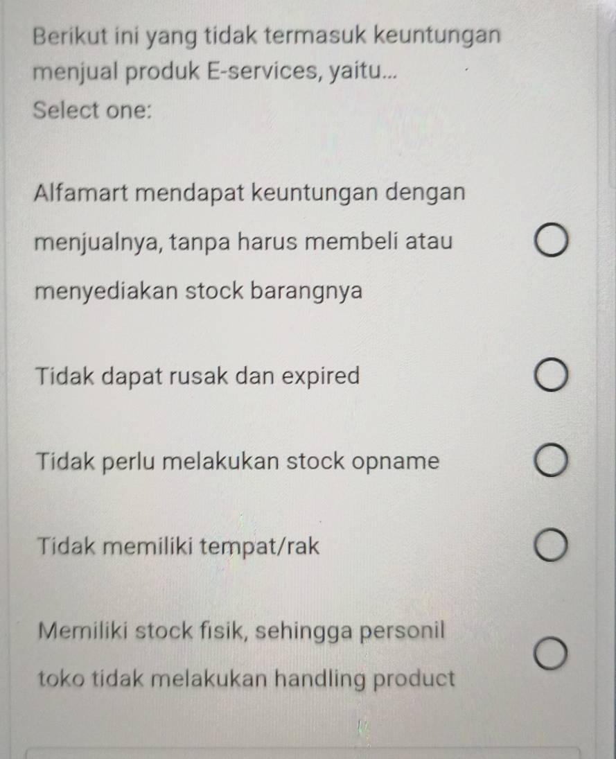 Berikut ini yang tidak termasuk keuntungan
menjual produk E-services, yaitu...
Select one:
Alfamart mendapat keuntungan dengan
menjualnya, tanpa harus membeli atau
menyediakan stock barangnya
Tidak dapat rusak dan expired
Tidak perlu melakukan stock opname
Tidak memiliki tempat/rak
Memiliki stock fisik, sehingga personil
toko tidak melakukan handling product