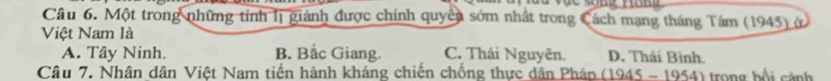 Một trong những tỉnh lị giành được chính quyền sớm nhất trong Cách mạng tháng Tám (1945) ở
Việt Nam là
A. Tây Ninh. B. Bắc Giang. C. Thái Nguyên. D. Thái Bình.
Câu 7. Nhân dân Việt Nam tiến hành kháng chiến chồng thực dân Phán (1945 - 1954) trong bối cảnh