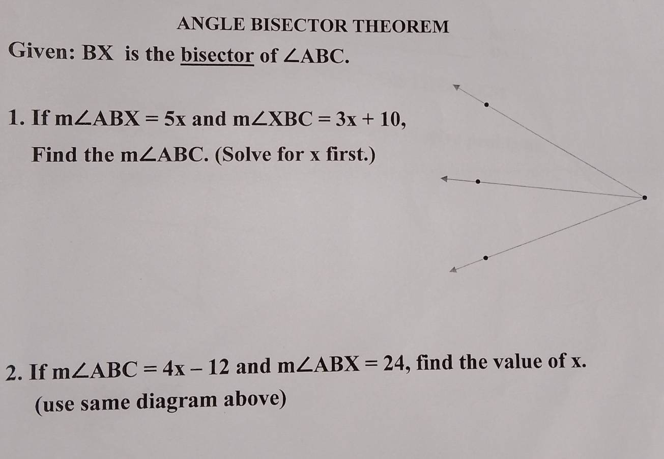 ANGLE BISECTOR THEOREM 
Given: BX is the bisector of ∠ ABC. 
1. If m∠ ABX=5x and m∠ XBC=3x+10, 
Find the m∠ ABC. (Solve for x first.) 
2. If m∠ ABC=4x-12 and m∠ ABX=24 , find the value of x. 
(use same diagram above)