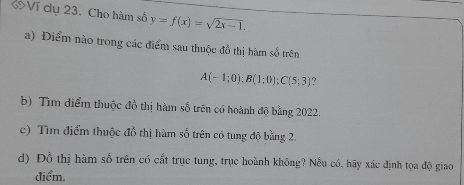 KVí dụ 23. Cho hàm số y=f(x)=sqrt(2x-1). 
a) Điểm nào trong các điểm sau thuộc đồ thị hàm số trên
A(-1;0); B(1;0); C(5;3) ?
b) Tìm điểm thuộc đồ thị hàm số trên có hoành độ bằng 2022.
c) Tìm điểm thuộc đồ thị hàm số trên có tung độ bằng 2.
d) Đồ thị hàm số trên có cắt trục tung, trục hoành không? Nếu có, hãy xác định tọa độ giao
điểm.